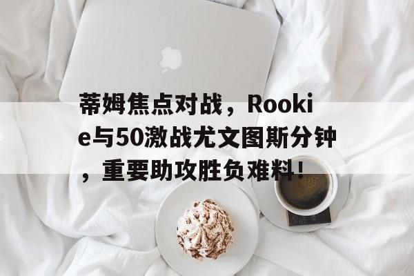 蒂姆焦点对战，Rookie与50激战尤文图斯分钟，重要助攻胜负难料！(蒂姆vs克耶高斯直播)-爱游戏网站下载