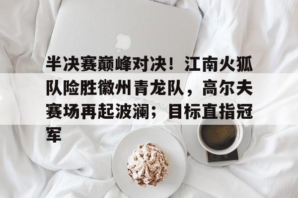 半决赛巅峰对决！江南火狐队险胜徽州青龙队，高尔夫赛场再起波澜；目标直指冠军的简单介绍-ayx网站在线入口